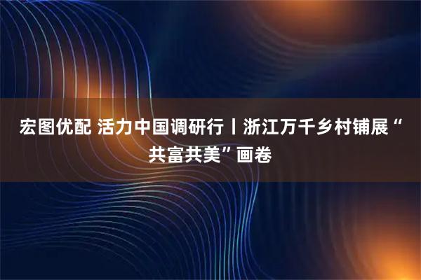 宏图优配 活力中国调研行丨浙江万千乡村铺展“共富共美”画卷