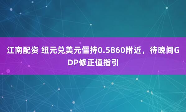 江南配资 纽元兑美元僵持0.5860附近，待晚间GDP修正值指引