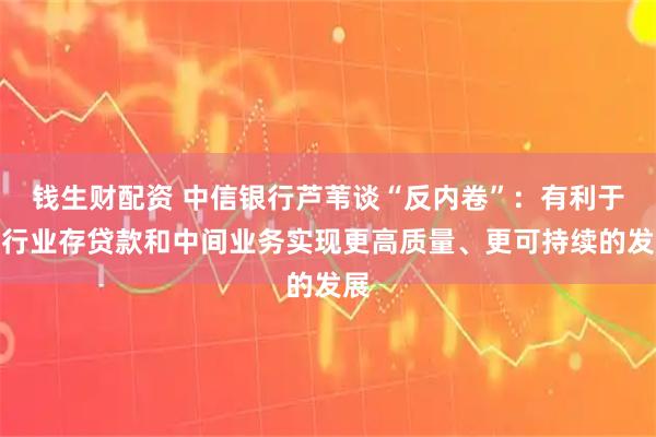 钱生财配资 中信银行芦苇谈“反内卷”：有利于银行业存贷款和中间业务实现更高质量、更可持续的发展