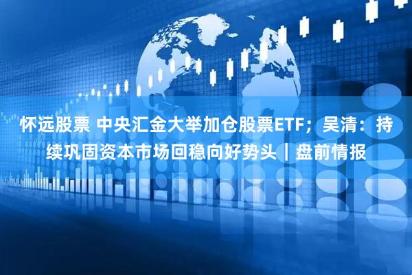 怀远股票 中央汇金大举加仓股票ETF；吴清：持续巩固资本市场回稳向好势头｜盘前情报