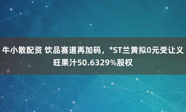 牛小散配资 饮品赛道再加码，*ST兰黄拟0元受让义旺果汁50.6329%股权