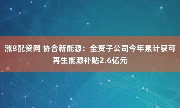 涨8配资网 协合新能源：全资子公司今年累计获可再生能源补贴2.6亿元