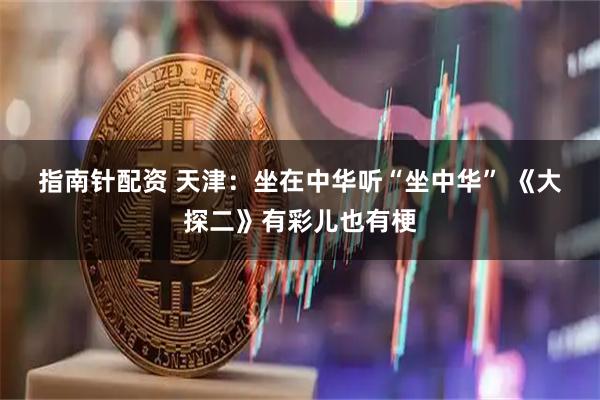 指南针配资 天津：坐在中华听“坐中华” 《大探二》有彩儿也有梗