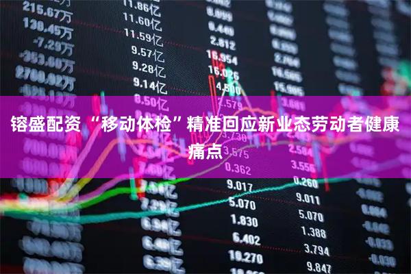 镕盛配资 “移动体检”精准回应新业态劳动者健康痛点