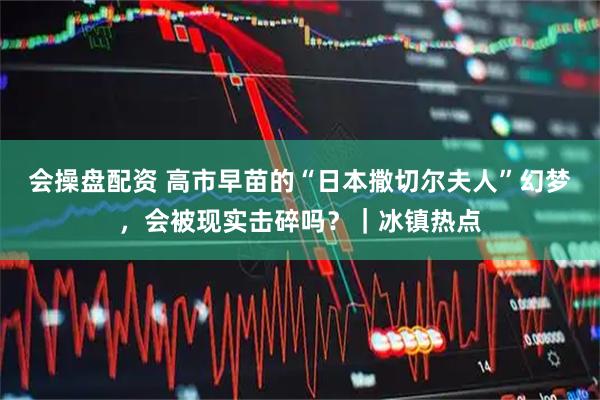 会操盘配资 高市早苗的“日本撒切尔夫人”幻梦，会被现实击碎吗？｜冰镇热点