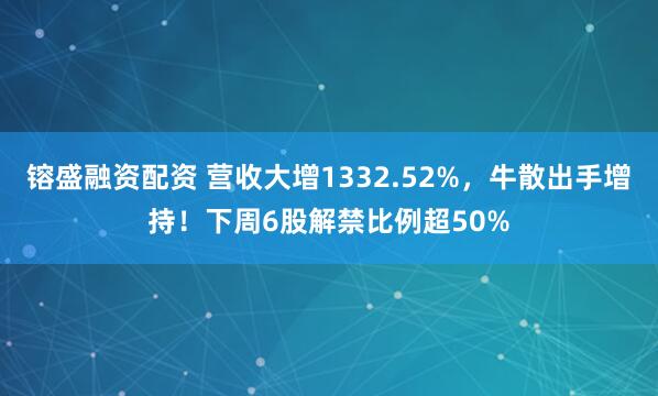镕盛融资配资 营收大增1332.52%，牛散出手增持！下周6股解禁比例超50%