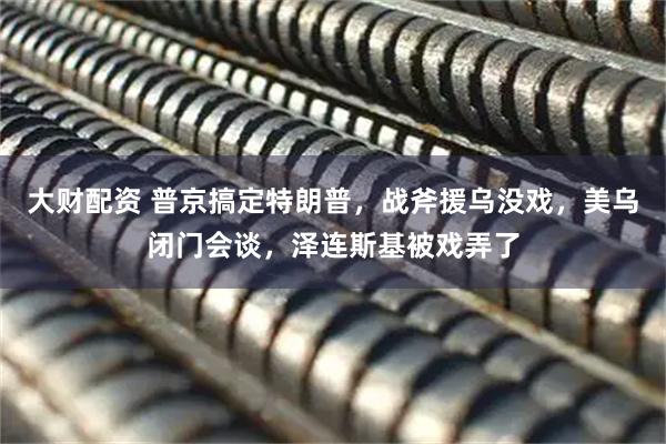 大财配资 普京搞定特朗普，战斧援乌没戏，美乌闭门会谈，泽连斯基被戏弄了