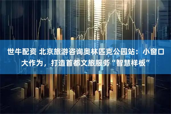 世牛配资 北京旅游咨询奥林匹克公园站：小窗口大作为，打造首都文旅服务“智慧样板”