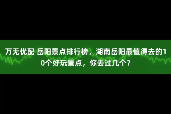 万无优配 岳阳景点排行榜，湖南岳阳最值得去的10个好玩景点，你去过几个？