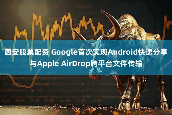西安股票配资 Google首次实现Android快速分享与Apple AirDrop跨平台文件传输