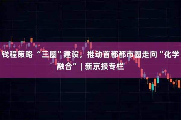 钱程策略 “三圈”建设，推动首都都市圈走向“化学融合” | 新京报专栏
