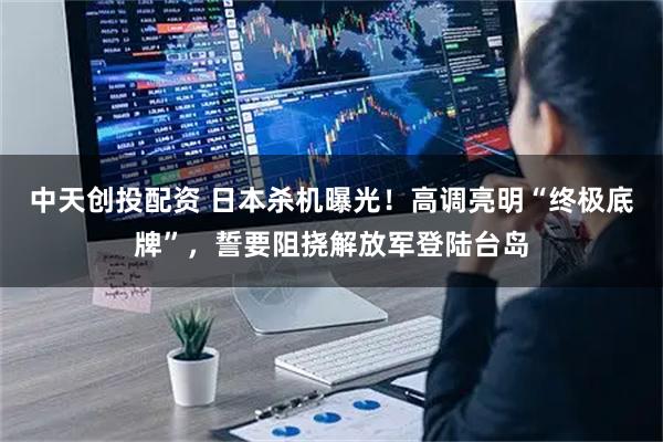 中天创投配资 日本杀机曝光！高调亮明“终极底牌”，誓要阻挠解放军登陆台岛