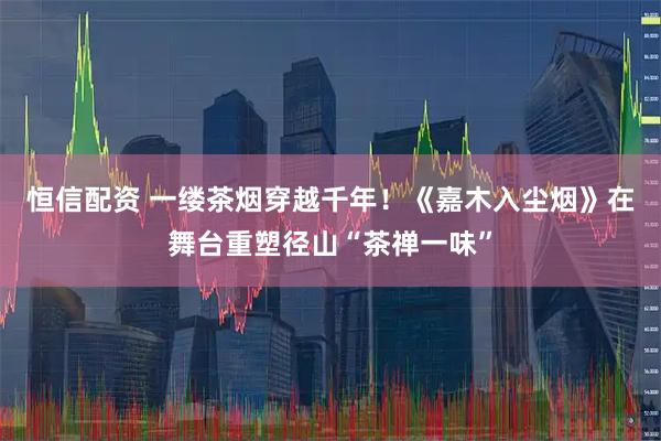 恒信配资 一缕茶烟穿越千年！《嘉木入尘烟》在舞台重塑径山“茶禅一味”